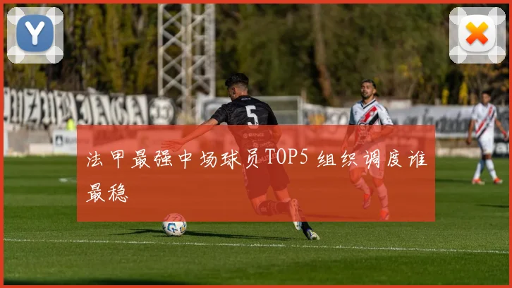 法甲最强中场球员TOP5 组织调度谁最稳