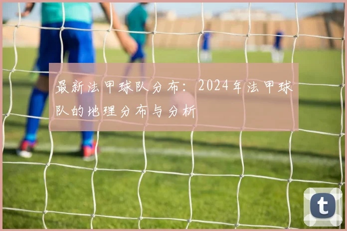 最新法甲球队分布：2024年法甲球队的地理分布与分析
